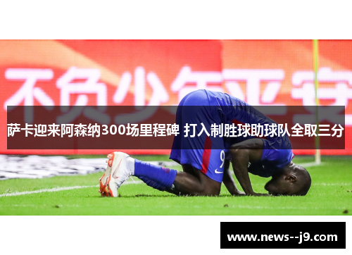 萨卡迎来阿森纳300场里程碑 打入制胜球助球队全取三分