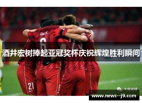 酒井宏树捧起亚冠奖杯庆祝辉煌胜利瞬间