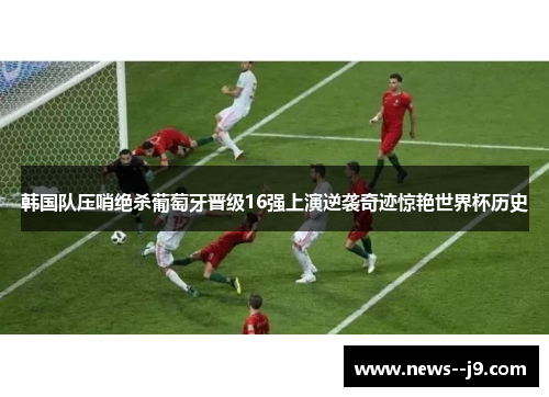 韩国队压哨绝杀葡萄牙晋级16强上演逆袭奇迹惊艳世界杯历史
