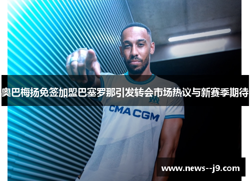 奥巴梅扬免签加盟巴塞罗那引发转会市场热议与新赛季期待